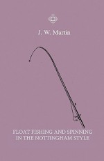 Float Fishing and Spinning in the Nottingham Style - Being a Treatise on the So-Called Coarse Fishes with Instructions for Their Capture - Including a - J.W. Martin