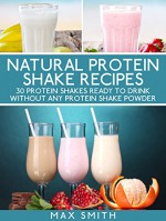 Natural protein shake recipes: 30 protein shakes ready to drink without any protein shake powder - Max Smith