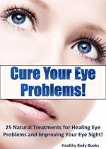 Cure Your Eye Problems: 25 Natural Treatments for Healing Eye Problems and Improving Your Eye Sight! (Optometry, Eye Problems) - Healthy Body Books