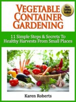 Vegetable Container Gardening: 11 Simple Steps & Secrets To Healthy Harvests From Small Spaces - Karen Roberts