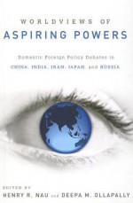 Worldviews of Aspiring Powers: Domestic Foreign Policy Debates in China, India, Iran, Japan, and Russia - Henry R. Nau, Deepa M. Ollapally