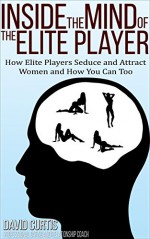 Inside the Mind of the Elite Player: How Elite Players Seduce and Attract Women and How You Can Too (Dating Advice for Men to Help Increase Self-Esteem and Confidence) - David Curtis