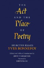 The Act and the Place of Poetry: Selected Essays - Yves Bonnefoy, John Naughton