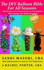 The DIY Balloon Bible For All Seasons: How To Wow Your Friends and Impress Your Relatives With Amazing, Easy Balloon Decorations - Sandi Masori CBA, Rachel Porter CBA