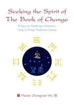 Seeking the Spirit of the Book of Change: 8 Days to Mastering a Shamanic Yijing (I Ching) Prediction System - Zhongxian Wu