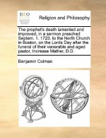 The Prophet's Death Lamented and Improved, in a Sermon Preached Septem. 1. 1723. to the North Church in Boston, on the Lords Day After the Funeral of - Benjamin Colman