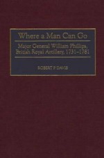 Where a Man Can Go: Major General William Phillips, British Royal Artillery, 1731-1781 - Robert P. Davis, Peter Somerville-Large