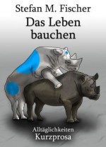 Das Leben bauchen (Kurzprosa) (German Edition) - Stefan M. Fischer, Mats Leubner