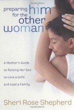 Preparing Him for the Other Woman: A Mother's Guide to Raising Her Son to Love a Wife and Lead a Family - Sheri Rose Shepherd