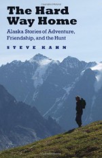 The Hard Way Home: Alaska Stories of Adventure, Friendship, and the Hunt - Steve Kahn