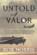 Untold Valor: Forgotten Stories of American Bomber Crews over Europe in World War II - Rob Morris