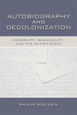 Autobiography and Decolonization: Modernity, Masculinity, and the Nation-State - Philip Holden