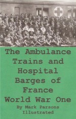 The Ambulance Trains and Hospital Barges of France-World War I, Illustrated - Kate (Evelyn) Luard, Mark Parsons, Parsons Publishing Company