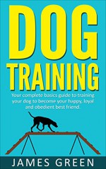 Dog Training: Your Complete Basics Guide to Training Your Dog to Become Your Happy, Loyal and Obedient Best Friend (Dog Books, Puppy Training, Dogs Books, Obedient Dog, Happy Dog) - James Green