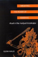 Mediating the Power of Buddhas: Ritual in the Manju'srimulakalpa - Glenn Wallis