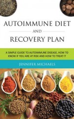 Autoimmune Diet and Recovery Plan: A Simple Guide to Autoimmune Disease, How to Know If You Are at Risk and How to Treat It - Jennifer Michaels