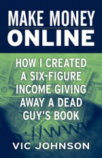 Make Money Online: How I Created a Six Figure Income Giving Away a Dead Guy's Book - Vic Johnson