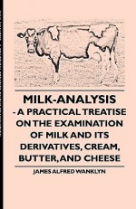 Milk-Analysis - A Practical Treatise on the Examination of Milk and Its Derivatives, Cream, Butter, and Cheese - James Wanklyn, Thomas Russell