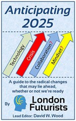 Anticipating 2025: A guide to the radical changes that may lie ahead, whether or not we're ready - David Wood, Mark Stevenson, Rohit Talwar, Calum Chace, David Pearce, Sonia Contera, Natasha Vita-More, Anders Sandberg, Ben McLeish, Amon Twyman