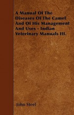 A Manual of the Diseases of the Camel and of His Management and Uses - Indian Veterinary Manuals III - John Steel