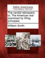 The Candid Retrospect, Or, the American War Examined by Whig Principles - William Smith