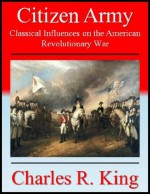 Citizen Army: Classical Influences on the American Revolutionary War - Charles R. King