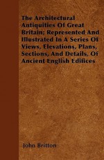 The Architectural Antiquities of Great Britain; Represented and Illustrated in a Series of Views, Elevations, Plans, Sections, and Details, of Ancient - John Britton