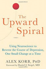 The Upward Spiral: Using Neuroscience to Reverse the Course of Depression, One Small Change at a Time - Alex Korb PhD, Daniel J. Siegel MD