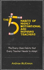 The 5 Habits of Highly Motivational and Inspirational Teachers: The Every Class Habits that Every Teacher Needs to Adopt - Andrew McKinnon