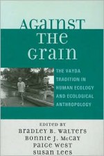 Against the Grain: The Vayda Tradition in Human Ecology and Ecological Anthropology - Paige West, Bradley B. Walters, Bonnie J. McCay