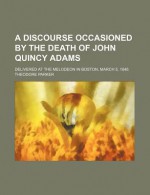 A Discourse Occasioned by the Death of John Quincy Adams; Delivered at the Melodeon in Boston, March 5, 1848 - Theodore Parker