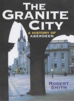 The Granite City: A History Of Aberdeen - Robert Smith