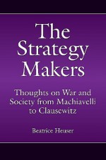 The Strategy Makers: Thoughts on War and Society from Machiavelli to Clausewitz - Beatrice Heuser