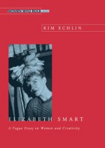 Elizabeth Smart: A Fuge Essay on Women and Creativity - Kim Echlin