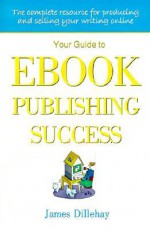 Your Guide to Ebook Publishing Success: How to Create and Profitably Sell Your Writing on the Internet - James Dillehay