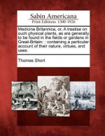 Medicina Britannica, Or, a Treatise on Such Physical Plants, as Are Generally to Be Found in the Fields or Gardens in Great-Britain: : Containing a Particular Account of Their Nature, Virtues, and Uses. - Thomas Short