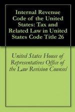 Internal Revenue Code of the United States: Tax and Related Law in United States Code Title 26 - United States House of Representatives Office of the Law Revision Counsel, United States