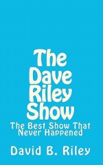 The Dave Riley Show: The Best Show That Never Happened - David B. Riley