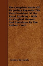 The Complete Works of Sir Joshua Reynolds the First President of the Royal Academy - With an Original Memoir and Anecdotes by the Author - Vol I - Joshua Reynolds