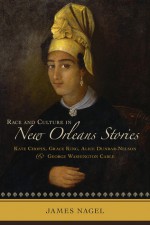 Race and Culture in New Orleans Stories: Kate Chopin, Grace King, Alice Dunbar-Nelson, and George Washington Cable - James Nagel