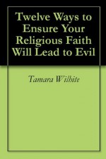 Twelve Ways to Ensure Your Religious Faith Will Lead to Evil - Tamara Wilhite