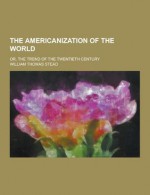 The Americanization of the World; Or, the Trend of the Twentieth Century - William T. Stead