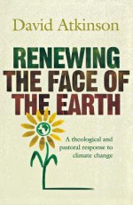 Renewing the Face of the Earth: A Theological and Pastoral Response to Climate Change - David John Atkinson