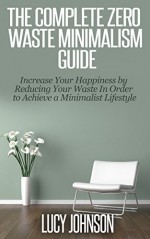 The Complete Zero Waste Minimalism Guide: Increase your Happiness by Reducing your Waste in Order to Achieve a Minimalist Lifestyle (FREE BONUS INCLUDED!): minimalist living, budget, declutter - Lucy Johnson