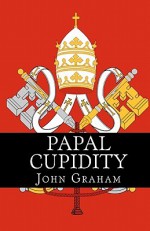 Papal Cupidity: 10 Things You'd Rather Not Know about Popes - John Graham