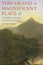 This Grand and Magnificent Place: The Wilderness Heritage of the White Mountains (Revisiting New England) - Christopher Johnson