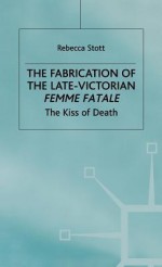 The Fabrication Of The Late Victorian Femme Fatale: The Kiss Of Death - Rebecca Stott