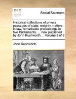 Historical Collections of Private Passages of State, Weighty Matters in Law, Remarkable Proceedings in Five Parliaments. ... Now Published by John Rus - John Rushworth