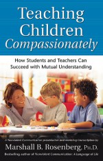 Teaching Children Compassionately: How Students and Teachers Can Succeed with Mutual Understanding - Marshall B. Rosenberg