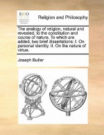 The Analogy of Religion, Natural and Revealed, to the Constitution and Course of Nature. to Which Are Added, Two Brief Dissertations: I. on Personal I - Joseph Butler